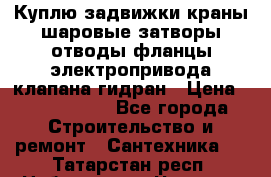 Куплю задвижки краны шаровые затворы отводы фланцы электропривода клапана гидран › Цена ­ 1 500 000 - Все города Строительство и ремонт » Сантехника   . Татарстан респ.,Набережные Челны г.